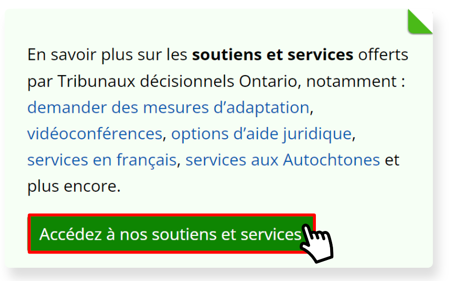 La carte d'appel à l'action « Soutiens et services » avec le curseur situé sur un bouton intitulé « Accédez à nos soutiens et services ». La vignette contient le texte suivant : « En savoir plus sur les soutiens et services offerts par Tribunaux décisionnels Ontario, notamment : demander des mesures d'adaptation, vidéoconférences, options d'aide juridique, services en français, services aux Autochtones et plus encore. »